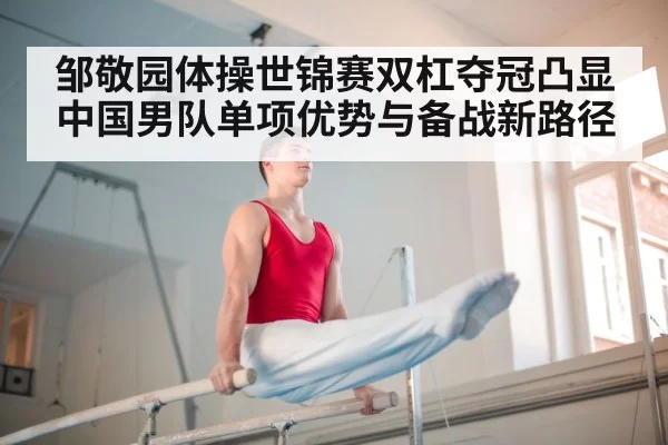 邹敬园体操世锦赛双杠夺冠凸显中国男队单项优势与备战新路径