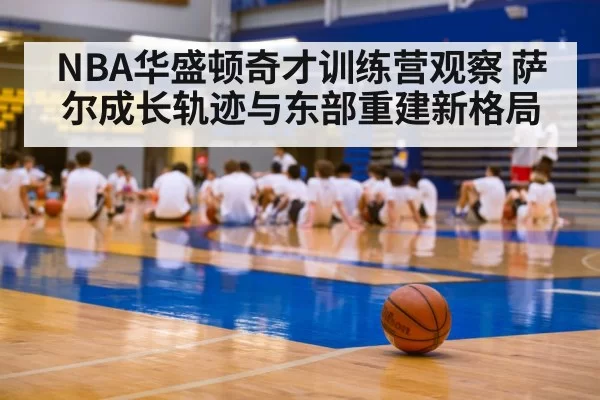 NBA华盛顿奇才训练营观察 萨尔成长轨迹与东部重建新格局